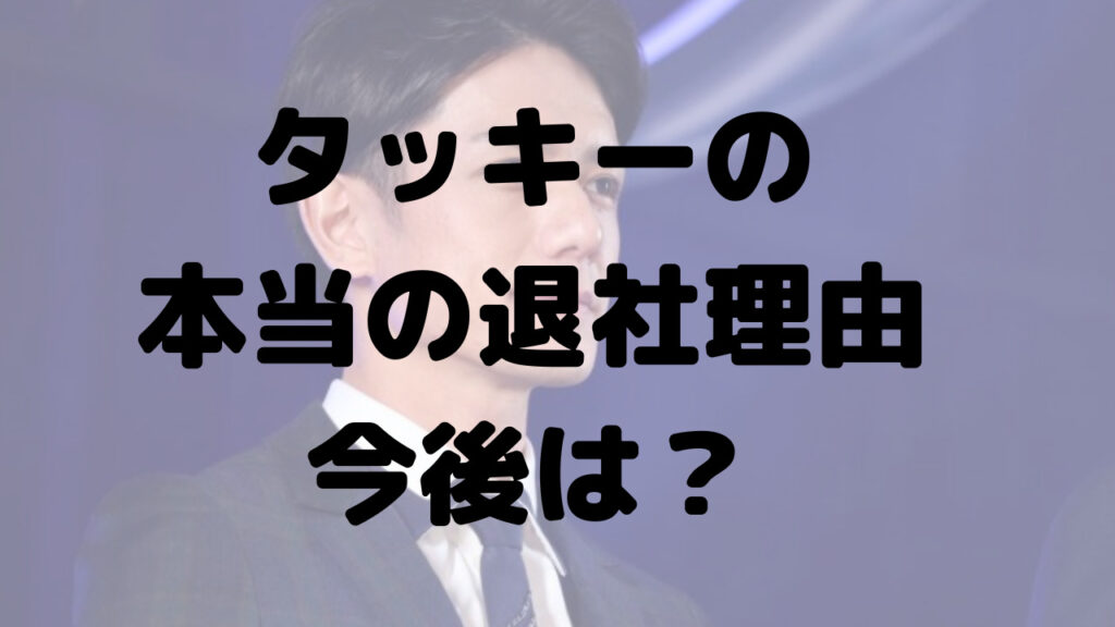 タッキーの本当の退社理由は？今後は復帰か独立？