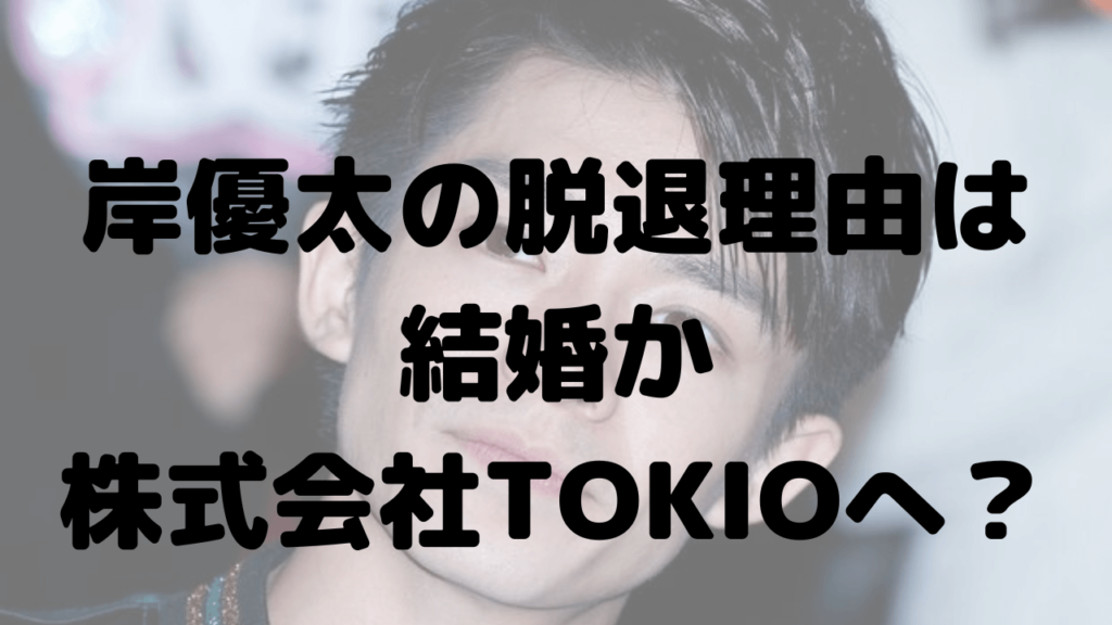 岸優太の脱退理由は？結婚説や退社後はTOKIOの会社に入社か？
