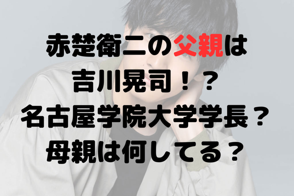 赤楚衛二の父親は吉川晃司！？名古屋学院大学学長？母親は何してる？