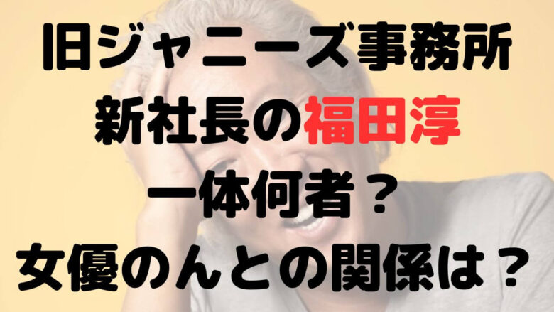 旧ジャニーズ事務所新社長の福田淳は何者？女優のんとの関係は？