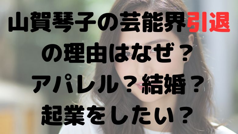 山賀琴子の芸能界引退の理由はなぜ？アパレル？結婚？起業をしたい？